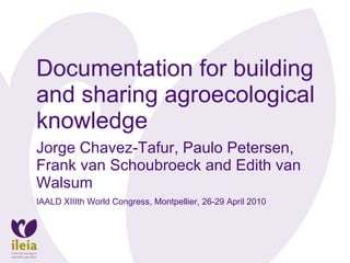 Documentation for building and sharing agroecological knowledge Jorge Chavez-Tafur, Paulo Petersen, Frank van Schoubroeck and Edith van Walsum IAALD XIIIth World Congress, Montpellier, 26-29 April 2010 