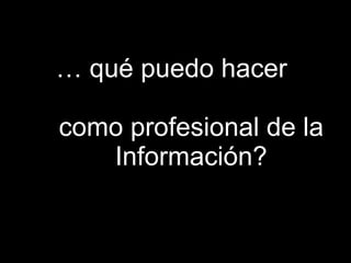 …  qué puedo hacer  como profesional de la Información? 