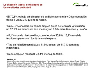 La situación laboral de titulados de  Universidades de Madrid El 79,5% trabaja en el sector de la Biblioteconomía y Documentación frente a un 20,3% que no lo hacen. Un 58,6% encontró su primer empleo antes de terminar la titulación, un 12,9% en menos de seis meses y un 9,5% entre 6 meses y un año. 44,4% son de nivel auxiliar, como técnico 35,6%, 13,7% nivel de técnico superior y un 6,4% de nivel experto. Tipo de relación contractual: 41,9% becas, un 11,7% contratos indefinidos. Remuneración mensual: 73,1% menos de 900 €. Extraído de: Moreiro-Gonzalez, José-Antonio; Azcárate-Aguilar-Amat, Pilar; Marzal-García-Quismondo, Miguel Ángel; Tejada-Artigas, Carlos-Miguel; Vergueiro, Waldomiro C.S. “Desarrollo profesional y opinión sobre la formación recibida de los titulados universitarios en información y documentación de las universidades públicas de Madrid (2000-2005)”. En:  El profesional de la información , 2008, mayo-junio, v.17, n.3, pp.261-272. 