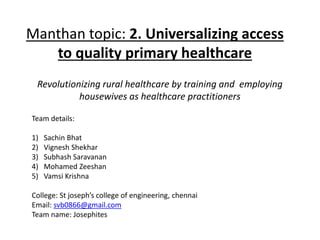 Manthan topic: 2. Universalizing access
to quality primary healthcare
Revolutionizing rural healthcare by training and employing
housewives as healthcare practitioners
Team details:
1) Sachin Bhat
2) Vignesh Shekhar
3) Subhash Saravanan
4) Mohamed Zeeshan
5) Vamsi Krishna
College: St joseph’s college of engineering, chennai
Email: svb0866@gmail.com
Team name: Josephites
 