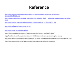 Reference
http://www.thehindu.com/news/national/about-70-per-cent-indians-live-in-rural-areas-census-
report/article2230211.ece
http://articles.timesofindia.indiatimes.com/2013-06-21/india/40117918_1_rural-areas-unemployment-rate-urban-
areas
http://www.nird.org.in/Rural%20Development%20Statistics%202011-12/data/sec-11.pdf
http://www.indexmundi.com/g/r.aspx?v=2223
http://www.unicef.org/india/health.html
http://www.indianexpress.com/news/healthcare-spend-to-rise-to-2.5--of-gdp/918380/
http://health.india.com/news/economic-survery-2013-indias-healthcare-spends-among-the-lowest/
http://www.thehindu.com/news/national/india-will-be-fourth-biggest-defence-spender-by-2020/article4393957.ece
http://www.pwc.com/en_GX/gx/healthcare/pdf/emerging-market-report-hc-in-india.pdf
 