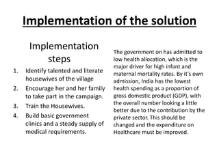 Implementation of the solution
Implementation
steps
1. Identify talented and literate
housewives of the village
2. Encourage her and her family
to take part in the campaign.
3. Train the Housewives.
4. Build basic government
clinics and a steady supply of
medical requirements.
The government on has admitted to
low health allocation, which is the
major driver for high infant and
maternal mortality rates. By it's own
admission, India has the lowest
health spending as a proportion of
gross domestic product (GDP), with
the overall number looking a little
better due to the contribution by the
private sector. This should be
changed and the expenditure on
Healthcare must be improved.
 