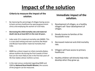 Impact of the solution
Criteria to measure the impact of the
solution.
• By improving the percentage of villages having access
to basic primary healthcare by opening government
clinics and employing the women of rural India.
• Decreasing the child mortality rate and maternal
death rate by at least 60 % in the next 10 years.
• India ranks 52 in maternal mortality rate (MMR). This
is a very bad ranking and even countries like Nepal
and Bhutan have better maternal mortality than
India.
• MMR has a direct impact on infant mortality Babies
whose mothers die during the first 6 weeks of their
lives are far more likely to die in the first two years of
life than babies whose mothers survive.
• In the next census conducted regarding MMR and
CMR by National Rural Health Mission, the success
of the program can be measured.
Immediate impact of the
solution.
1. Development of villages, as a healthy
villagers will favor development of
villages.
2. Steady income to families of the
housewife-nurse
3. Decreased maternal and child mortality
rate.
4. Villagers will have access to primary
healthcare.
5. Healthy children will directly help India
develop when they grow up.
 