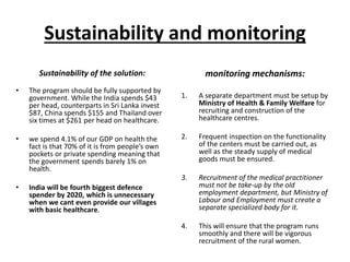 Sustainability and monitoring
Sustainability of the solution:
• The program should be fully supported by
government. While the India spends $43
per head, counterparts in Sri Lanka invest
$87, China spends $155 and Thailand over
six times at $261 per head on healthcare.
• we spend 4.1% of our GDP on health the
fact is that 70% of it is from people’s own
pockets or private spending meaning that
the government spends barely 1% on
health.
• India will be fourth biggest defence
spender by 2020, which is unnecessary
when we cant even provide our villages
with basic healthcare.
monitoring mechanisms:
1. A separate department must be setup by
Ministry of Health & Family Welfare for
recruiting and construction of the
healthcare centres.
2. Frequent inspection on the functionality
of the centers must be carried out, as
well as the steady supply of medical
goods must be ensured.
3. Recruitment of the medical practitioner
must not be take-up by the old
employment department, but Ministry of
Labour and Employment must create a
separate specialized body for it.
4. This will ensure that the program runs
smoothly and there will be vigorous
recruitment of the rural women.
 