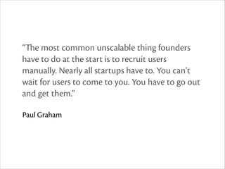 “The most common unscalable thing founders
have to do at the start is to recruit users
manually. Nearly all startups have to. You can't
wait for users to come to you. You have to go out
and get them.”
Paul Graham

 