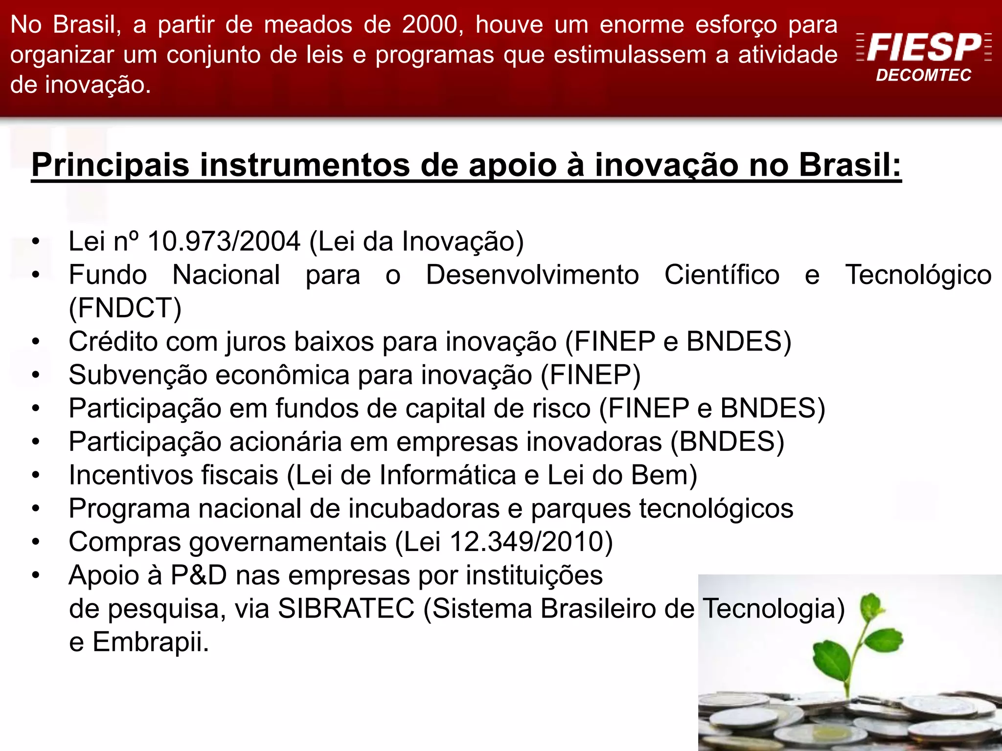 DECOMTEC
16
Principais instrumentos de apoio à inovação no Brasil:
• Lei nº 10.973/2004 (Lei da Inovação)
• Fundo Nacional para o Desenvolvimento Científico e Tecnológico
(FNDCT)
• Crédito com juros baixos para inovação (FINEP e BNDES)
• Subvenção econômica para inovação (FINEP)
• Participação em fundos de capital de risco (FINEP e BNDES)
• Participação acionária em empresas inovadoras (BNDES)
• Incentivos fiscais (Lei de Informática e Lei do Bem)
• Programa nacional de incubadoras e parques tecnológicos
• Compras governamentais (Lei 12.349/2010)
• Apoio à P&D nas empresas por instituições
de pesquisa, via SIBRATEC (Sistema Brasileiro de Tecnologia)
e Embrapii.
No Brasil, a partir de meados de 2000, houve um enorme esforço para
organizar um conjunto de leis e programas que estimulassem a atividade
de inovação.
 