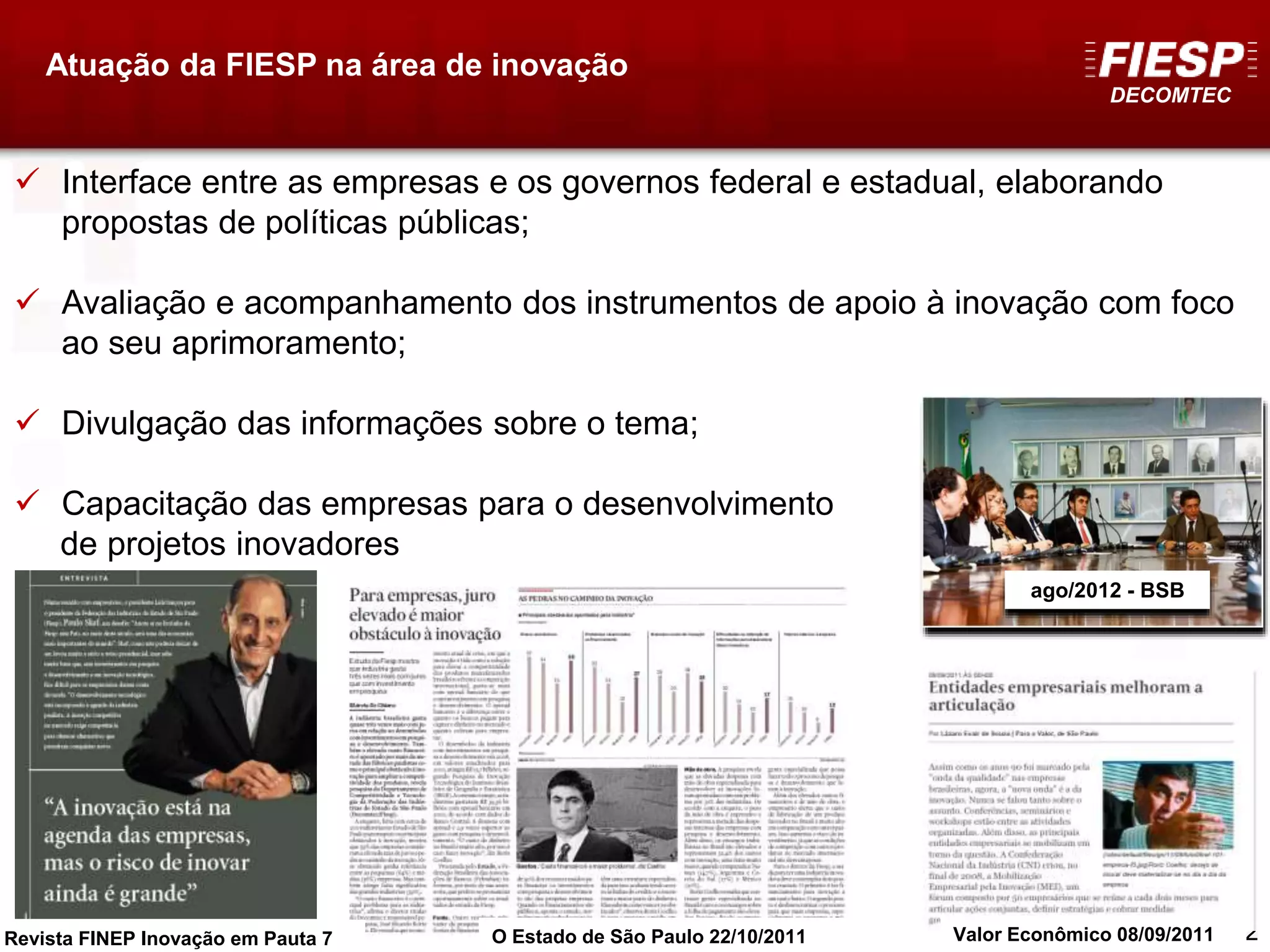 DECOMTEC
22
ago/2012 - BSB
Atuação da FIESP na área de inovação
 Interface entre as empresas e os governos federal e estadual, elaborando
propostas de políticas públicas;
 Avaliação e acompanhamento dos instrumentos de apoio à inovação com foco
ao seu aprimoramento;
 Divulgação das informações sobre o tema;
 Capacitação das empresas para o desenvolvimento
de projetos inovadores
Revista FINEP Inovação em Pauta 7 O Estado de São Paulo 22/10/2011 Valor Econômico 08/09/2011
 