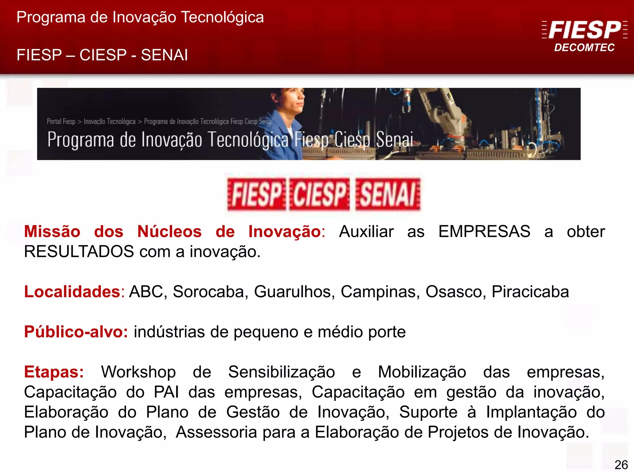 DECOMTEC
26
Missão dos Núcleos de Inovação: Auxiliar as EMPRESAS a obter
RESULTADOS com a inovação.
Localidades: ABC, Sorocaba, Guarulhos, Campinas, Osasco, Piracicaba
Público-alvo: indústrias de pequeno e médio porte
Etapas: Workshop de Sensibilização e Mobilização das empresas,
Capacitação do PAI das empresas, Capacitação em gestão da inovação,
Elaboração do Plano de Gestão de Inovação, Suporte à Implantação do
Plano de Inovação, Assessoria para a Elaboração de Projetos de Inovação.
Programa de Inovação Tecnológica
FIESP – CIESP - SENAI
 