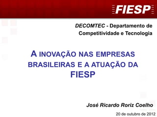 DECOMTEC
1
DECOMTEC - Departamento de
Competitividade e Tecnologia
20 de outubro de 2012
José Ricardo Roriz Coelho
A INOVAÇÃO NAS EMPRESAS
BRASILEIRAS E A ATUAÇÃO DA
FIESP
 