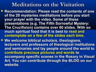Meditations on the Visitation
   Recommendation: Please read the contents of one
    of the 20 mysteries meditations before you start
    your prayer with the video. Some of these
    presentations (e.g. The Fifth Sorrowful Mystery:
    The Crucifixion) contains over 60 slides. With so
    much spiritual food that it is best to read and
    contemplate on a few of the slides each time.
   We welcome biblical scholars, theologians,
    lecturers and professors of theological institutions
    and seminaries and lay people around the world to
    contribute precious pictures and words to
    accompany specific scenes in the Rosary in Visual
    Art. You can contribute through the BLOG on our
    website.
 