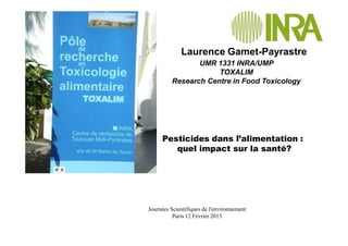 UMR 1331 INRA/UMP
TOXALIM
Research Centre in Food Toxicology
Laurence Gamet-Payrastre
Journées Scientifiques de l'environnement
Paris 12 Février 2013
Pesticides dans l’alimentation :
quel impact sur la santé?
 