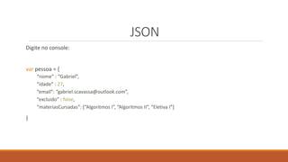 JSON
Digite no console:
var pessoa = {
“nome” : “Gabriel”,
“idade” : 27,
“email”: “gabriel.scavassa@outlook.com”,
“excluido” : false,
“materiasCursadas”: [“Algoritmos I”, “Algoritmos II”, “Eletiva I”]
}
 