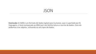 JSON
Conclusão: O JSON é um formato de dados legível para humanos, que é suportado por N
linguagens, é leve (comparado ao XML) por isto facilita leitura e escrita de dados. Com ele
podemos criar objetos, utilizando os seis tipos de dados.
 