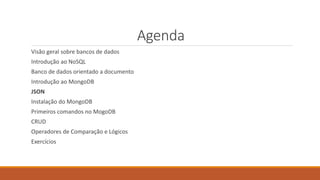 Agenda
Visão geral sobre bancos de dados
Introdução ao NoSQL
Banco de dados orientado a documento
Introdução ao MongoDB
JSON
Instalação do MongoDB
Primeiros comandos no MogoDB
CRUD
Operadores de Comparação e Lógicos
Exercícios
 