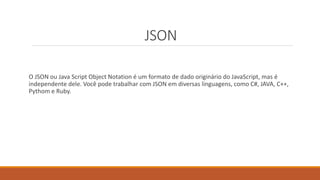JSON
O JSON ou Java Script Object Notation é um formato de dado originário do JavaScript, mas é
independente dele. Você pode trabalhar com JSON em diversas linguagens, como C#, JAVA, C++,
Pythom e Ruby.
 