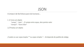 JSON
A sintaxe é de fácil leitura para nós humanos...
{ // inicia um objeto
“campo” : “valor” , // campo entre aspas, dois pontos valor
“campo2” : “Outro Valor”
} // finaliza um objeto
// pode-se usar aspas duplas “” ou aspas simples ‘’... Só depende do padrão de código.
 