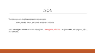 JSON
Vamos criar um objeto pessoa com os campos:
nome, idade, email, excluido, materiasCursadas.
Abra o Google Chrome ou outro navegador - navegador, não o IE - e aperte F12, em seguida, vá a
aba console.
 