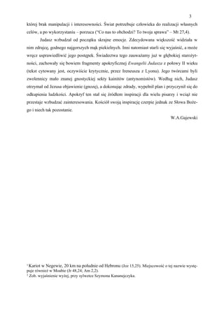 3
której brak manipulacji i interesowności. Świat potrzebuje człowieka do realizacji własnych
celów, a po wykorzystaniu – porzuca (“Co nas to obchodzi? To twoja sprawa” – Mt 27,4).
       Judasz wzbudzał od początku skrajne emocje. Zdecydowana większość widziała w
nim zdrajcę, godnego najgorszych mąk piekielnych. Inni natomiast starli się wyjaśnić, a może
wręcz usprawiedliwić jego postępek. Świadectwa tego zauważamy już w głębokiej starożyt-
ności, zachowały się bowiem fragmenty apokryficznej Ewangelii Judasza z połowy II wieku
(tekst cytowany jest, oczywiście krytycznie, przez Ireneusza z Lyonu). Jego twórcami byli
zwolennicy mało znanej gnostyckiej sekty kainitów (antynomistów). Według nich, Judasz
otrzymał od Jezusa objawienie (gnozę), a dokonując zdrady, wypełnił plan i przyczynił się do
odkupienia ludzkości. Apokryf ten stał się źródłem inspiracji dla wielu pisarzy i wciąż nie
przestaje wzbudzać zainteresowania. Kościół swoją inspirację czerpie jednak ze Słowa Boże-
go i niech tak pozostanie.
                                                                              W.A.Gajewski




1 Kariot w Negewie, 20 km na południe od Hebronu (Joz 15,25). Miejscowość o tej nazwie wystę-
puje również w Moabie (Jr 48,24; Am 2,2).
2 Zob. wyjaśnienie wyżej, przy sylwetce Szymona Kananejczyka.
 