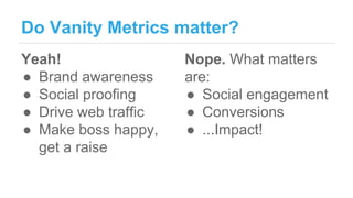 Do Vanity Metrics matter?
Yeah!
● Brand awareness
● Social proofing
● Drive web traffic
● Make boss happy,
get a raise
Nop...