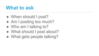 What to ask
● When should I post?
● Am I posting too much?
● Who am I talking to?
● What should I post about?
● What gets people talking?
 