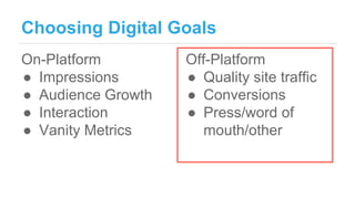 Choosing Digital Goals
On-Platform
● Impressions
● Audience Growth
● Interaction
● Vanity Metrics
Off-Platform
● Quality s...