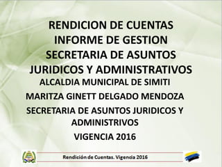 RENDICION DE CUENTAS
INFORME DE GESTION
SECRETARIA DE ASUNTOS
JURIDICOS Y ADMINISTRATIVOS
ALCALDIA MUNICIPAL DE SIMITI
MARITZA GINETT DELGADO MENDOZA
SECRETARIA DE ASUNTOS JURIDICOS Y
ADMINISTRIVOS
VIGENCIA 2016
 