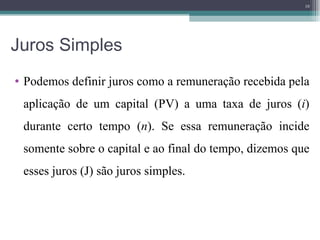Juros Simples Podemos definir juros como a remuneração recebida pela aplicação de um capital (PV)   a uma taxa de juros ( i ) durante certo tempo ( n ). Se essa remuneração incide somente sobre o capital e ao final do tempo, dizemos que esses juros (J) são juros simples. 