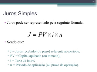 Juros Simples Juros pode ser representado pela seguinte fórmula: Sendo que: J = Juros recebido (ou pago) referente ao período; PV = Capital aplicado (ou tomado); i = Taxa de juros; n = Período de aplicação (ou prazo da operação). 