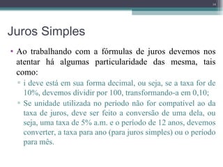 Juros Simples Ao trabalhando com a fórmulas de juros devemos nos atentar há algumas particularidade das mesma, tais como: i deve está em sua forma decimal, ou seja, se a taxa for de 10%, devemos dívidir por 100, transformando-a em 0,10; Se unidade utilizada no período não for compatível ao da taxa de juros, deve ser feito a conversão de uma dela, ou seja, uma taxa de 5% a.m. e o período de 12 anos, devemos converter, a taxa para ano (para juros simples) ou o período para mês. 