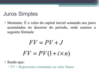 Juros Simples Montante: É o valor do capital inicial somando aos juros acumulados no decorrer do período, onde usamos a seguinte fórmula: Sendo que: FV = Representa o montante ou valor futuro 