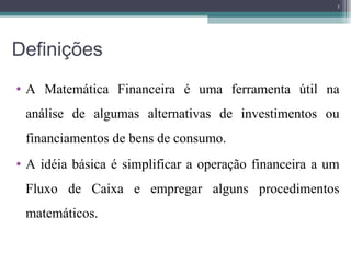 Definições  A Matemática Financeira é uma ferramenta útil na análise de algumas alternativas de investimentos ou financiamentos de bens de consumo.  A idéia básica é simplificar a operação financeira a um Fluxo de Caixa e empregar alguns procedimentos matemáticos. 