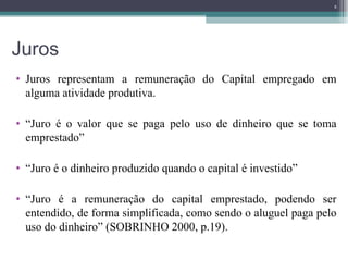 Juros Juros representam a remuneração do Capital empregado em alguma atividade produtiva.  “ Juro é o valor que se paga pelo uso de dinheiro que se toma emprestado” “ Juro é o dinheiro produzido quando o capital é investido” “ Juro é a remuneração do capital emprestado, podendo ser entendido, de forma simplificada, como sendo o aluguel paga pelo uso do dinheiro” (SOBRINHO 2000, p.19). 