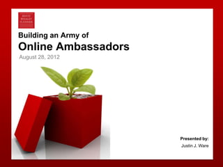 Building an Army of
   Online Ambassadors
    August 28, 2012




                         Presented by:
                         Justin J. Ware


Bentz Whaley Flessner                     0
 
