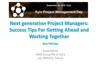 Next generation Project Managers:
Success Tips For Getting Ahead and
Working Together
Kyiv PM Day
Kamil MROZ
IPMA Young PM of 2013
LSS, PRINCE2, Trainer
 