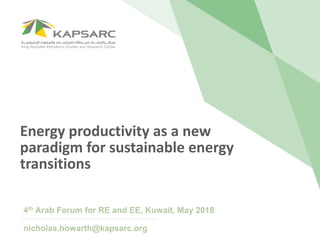 Energy productivity as a new
paradigm for sustainable energy
transitions
4th Arab Forum for RE and EE, Kuwait, May 2018
nicholas.howarth@kapsarc.org
 