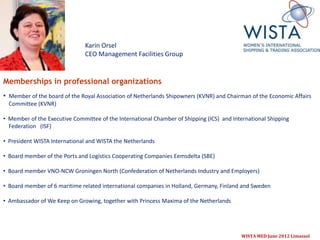 Karin Orsel
                               CEO Management Facilities Group


Memberships in professional organizations
• Member of the board of the Royal Association of Netherlands Shipowners (KVNR) and Chairman of the Economic Affairs
  Committee (KVNR)

• Member of the Executive Committee of the International Chamber of Shipping (ICS) and International Shipping
  Federation (ISF)

• President WISTA International and WISTA the Netherlands

• Board member of the Ports and Logistics Cooperating Companies Eemsdelta (SBE)

• Board member VNO-NCW Groningen North (Confederation of Netherlands Industry and Employers)

• Board member of 6 maritime related international companies in Holland, Germany, Finland and Sweden

• Ambassador of We Keep on Growing, together with Princess Maxima of the Netherlands




                                                                                          WISTA MED June 2012 Limassol
 