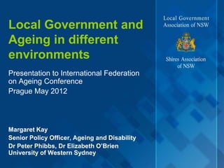Local Government and
Ageing in different
environments
Presentation to International Federation
on Ageing Conference
Prague May 2012




Margaret Kay
Senior Policy Officer, Ageing and Disability
Dr Peter Phibbs, Dr Elizabeth O’Brien
University of Western Sydney
 