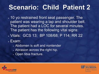 Scenario: Child Patient 2
 10 yo restrained front seat passenger. The
patient was wearing a lap and shoulder belt.
The patient had a LOC for several minutes.
The patient has the following vital signs:
 Vitals: GCS 13; BP 108/68; P 114; RR 22
 Exam:
 Abdomen is soft and nontender
 Abrasion across the right hip.
 Open tibia fracture.
 