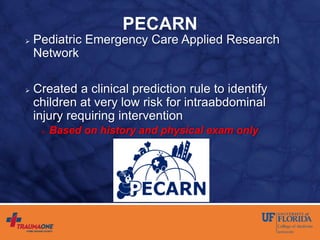 PECARN
 Pediatric Emergency Care Applied Research
Network
 Created a clinical prediction rule to identify
children at very low risk for intraabdominal
injury requiring intervention
 Based on history and physical exam only
 