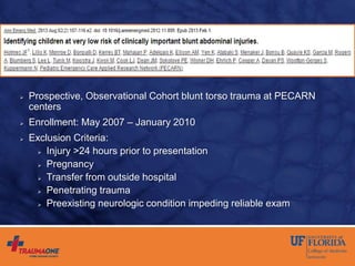  Prospective, Observational Cohort blunt torso trauma at PECARN
centers
 Enrollment: May 2007 – January 2010
 Exclusion Criteria:
 Injury >24 hours prior to presentation
 Pregnancy
 Transfer from outside hospital
 Penetrating trauma
 Preexisting neurologic condition impeding reliable exam
 