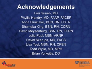 Acknowledgements
Lori Gurien, MD
Phyllis Hendry, MD, FAAP, FACEP
Anne Dziwulski, BSN, RN, CSTR
Shameka King, BSN, RN, CCRN
David Meysenburg, BSN, RN, TCRN
Julia Paul, MSN, ARNP
David Skarupa, MD, FACS
Lisa Teel, MSN, RN, CPEN
Todd Wylie, MD, MPH
Brian Yorkgitis, DO
 