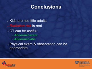 Conclusions
 Kids are not little adults
 Radiation risk is real
 CT can be useful:
 Abnormal exam
 Abnormal labs
 Physical exam & observation can be
appropriate
 
