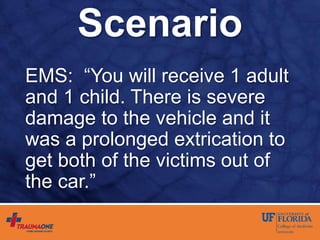 Scenario
EMS: “You will receive 1 adult
and 1 child. There is severe
damage to the vehicle and it
was a prolonged extrication to
get both of the victims out of
the car.”
 