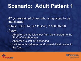 Scenario: Adult Patient 1
 47 yo restrained driver who is reported to be
intoxicated.
 Vitals: GCS 14; BP 116/76; P 106 RR 20
 Exam:
 Abrasion on the left chest from the shoulder to the
RUQ of the abdomen.
 Abdomen is soft but distended.
 Left femur is deformed and normal distal pulses in
the foot.
 