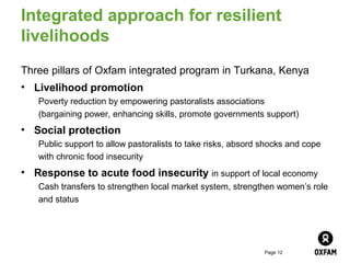 Integrated approach for resilient
livelihoods
Three pillars of Oxfam integrated program in Turkana, Kenya
• Livelihood promotion
   Poverty reduction by empowering pastoralists associations
   (bargaining power, enhancing skills, promote governments support)
• Social protection
   Public support to allow pastoralists to take risks, absord shocks and cope
   with chronic food insecurity
• Response to acute food insecurity in support of local economy
   Cash transfers to strengthen local market system, strengthen women’s role
   and status




                                                              Page 12
 