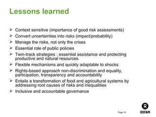 Lessons learned

   Context sensitive (importance of good risk assessments)
   Convert uncertainties into risks (impact/probability)
   Manage the risks, not only the crises
   Essential role of public policies
   Twin-track strategies : essential assistance and protecting
    productive and natural resources
   Flexible mechanisms and quickly adaptable to shocks
   Rights-based approach non-discrimination and equality,
    participation, transparency and accountability
   Entails a transformation of food and agricultural systems by
    addressing root causes of risks and inequalities
   Inclusive and accountable governance



                                                          Page 16
 