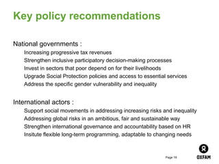 Key policy recommendations

National governments :
   Increasing progressive tax revenues
   Strengthen inclusive participatory decision-making processes
   Invest in sectors that poor depend on for their livelihoods
   Upgrade Social Protection policies and access to essential services
   Address the specific gender vulnerability and inequality


International actors :
   Support social movements in addressing increasing risks and inequality
   Addressing global risks in an ambitious, fair and sustainable way
   Strengthen international governance and accountability based on HR
   Insitute flexible long-term programming, adaptable to changing needs



                                                             Page 19
 