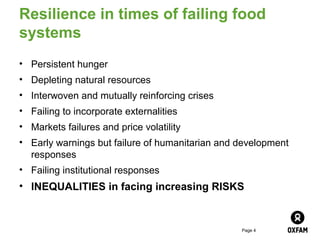 Resilience in times of failing food
systems
• Persistent hunger
• Depleting natural resources
• Interwoven and mutually reinforcing crises
• Failing to incorporate externalities
• Markets failures and price volatility
• Early warnings but failure of humanitarian and development
  responses
• Failing institutional responses
• INEQUALITIES in facing increasing RISKS


                                                 Page 4
 