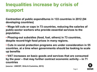 Inequalities increase by crisis of
support
Contraction of public expenditures in 133 countries in 2012 (94
developing countries)
• Wage bill cuts or caps in 73 countries, reducing the salaries of
public-sector workers who provide essential services to the
population.
• Phasing-out subsidies (food, fuel, others) in 73 countries,
despite record-high food prices in many regions.
• Cuts in social protection programs are under consideration in 55
countries, at a time when governments should be looking to scale
up benefits
• VAT increases on basic goods and services that are consumed
by the poor – that may further contract economic activity – in 71
countries
(source : UNICEF, Ortiz & Cummins, 2013)
                                                      Page 6
 