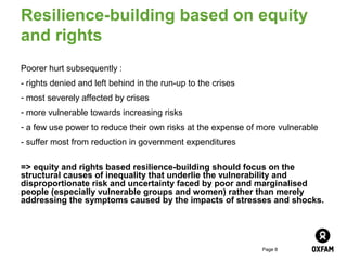 Resilience-building based on equity
and rights
Poorer hurt subsequently :
- rights denied and left behind in the run-up to the crises
- most severely affected by crises
- more vulnerable towards increasing risks
- a few use power to reduce their own risks at the expense of more vulnerable
- suffer most from reduction in government expenditures

=> equity and rights based resilience-building should focus on the
structural causes of inequality that underlie the vulnerability and
disproportionate risk and uncertainty faced by poor and marginalised
people (especially vulnerable groups and women) rather than merely
addressing the symptoms caused by the impacts of stresses and shocks.




                                                              Page 8
 
